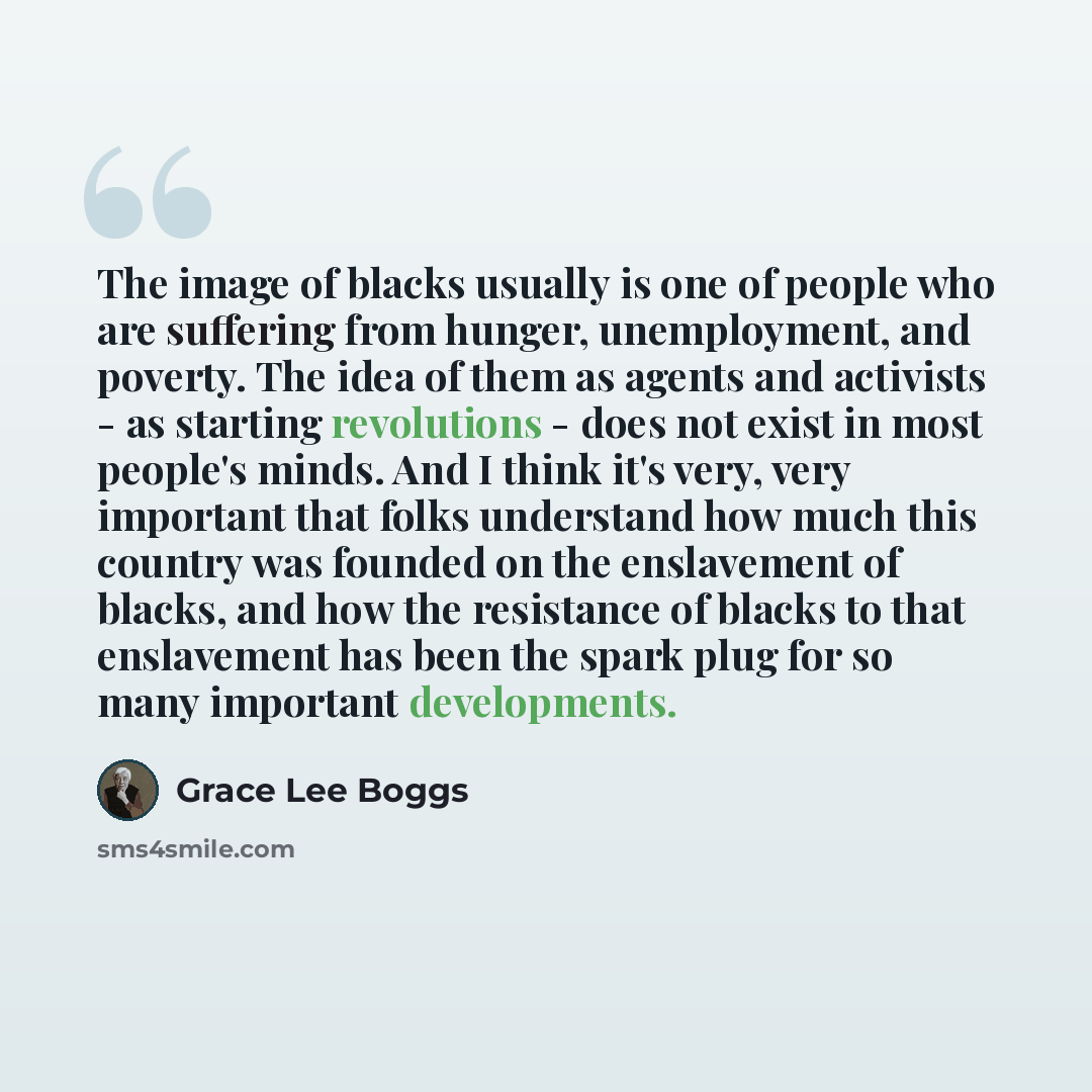 “The image of blacks usually is one of people who are suffering from hunger, unemployment, and poverty. The idea of them as agents and activists - as starting revolutions - does not exist in most people's minds. And I think it's very, very important that folks understand how much this country was…” quote by Grace Lee Boggs