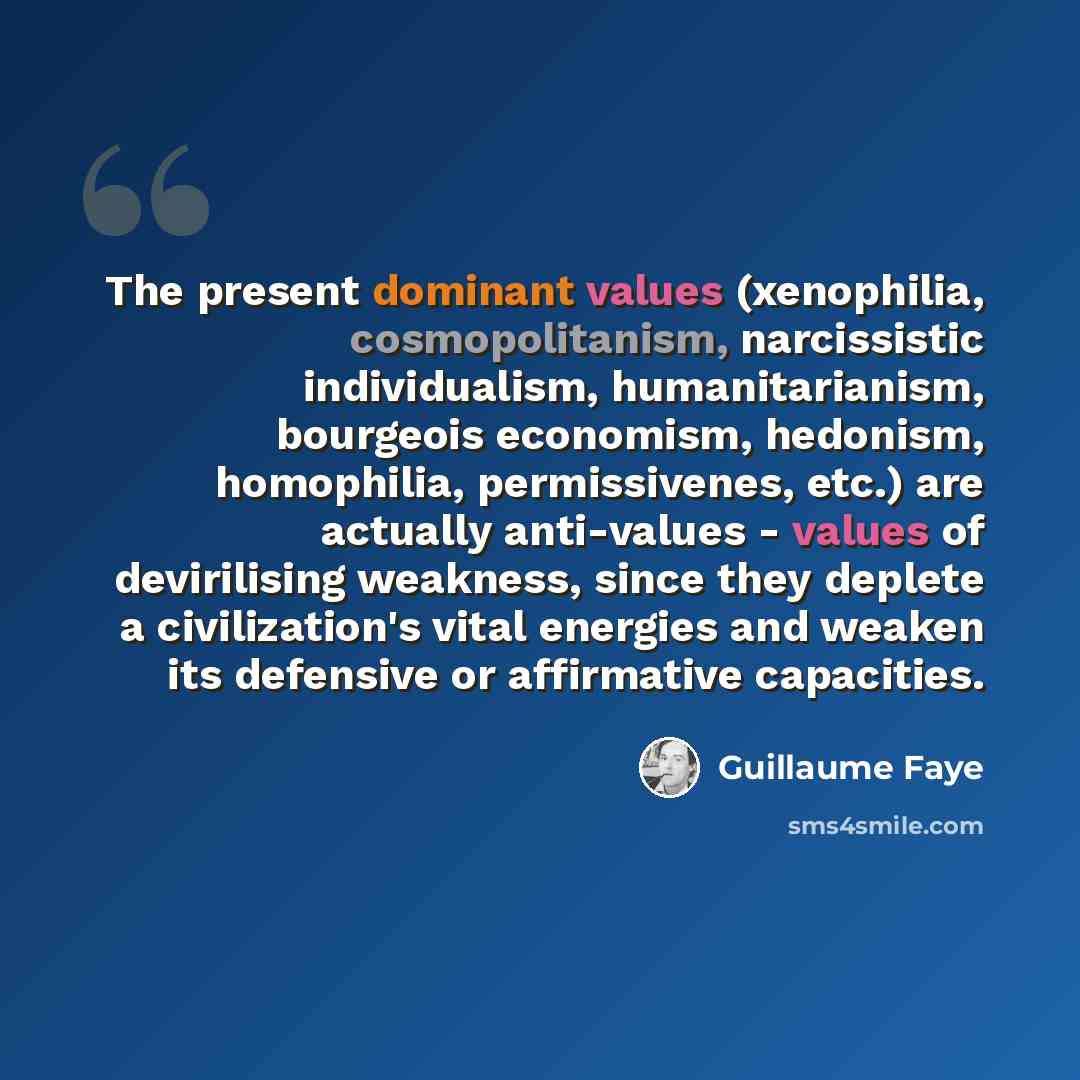 “The present dominant values (xenophilia, cosmopolitanism, narcissistic individualism, humanitarianism, bourgeois economism, hedonism, homophilia, permissivenes, etc.) are actually anti-values - values of devirilising weakness, since they deplete a civilization's vital energies and weaken its…” quote by Guillaume Faye