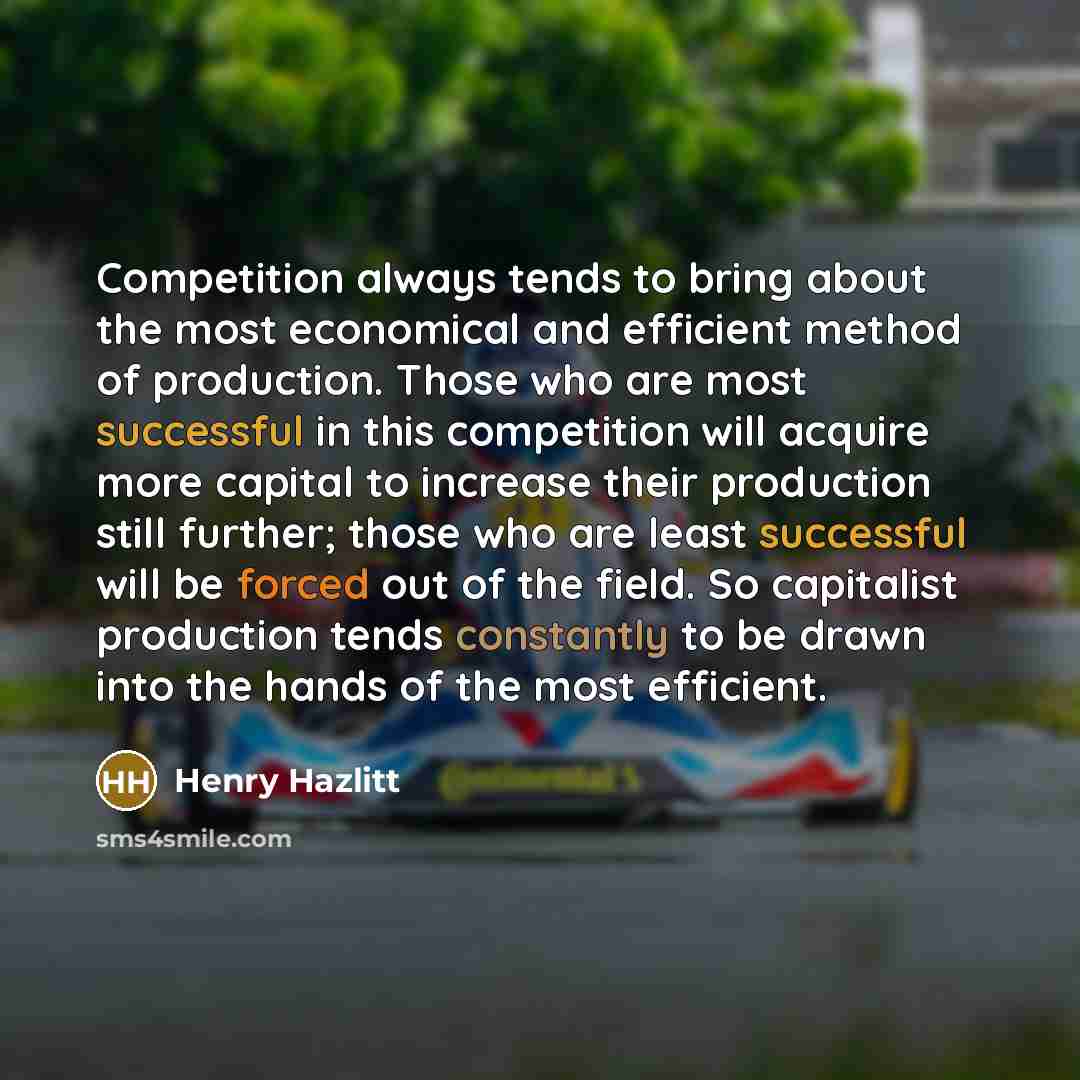 “Competition always tends to bring about the most economical and efficient method of production. Those who are most successful in this competition will acquire more capital to increase their production still further; those who are least successful will be forced out of the field. So capitalist…” quote by Henry Hazlitt