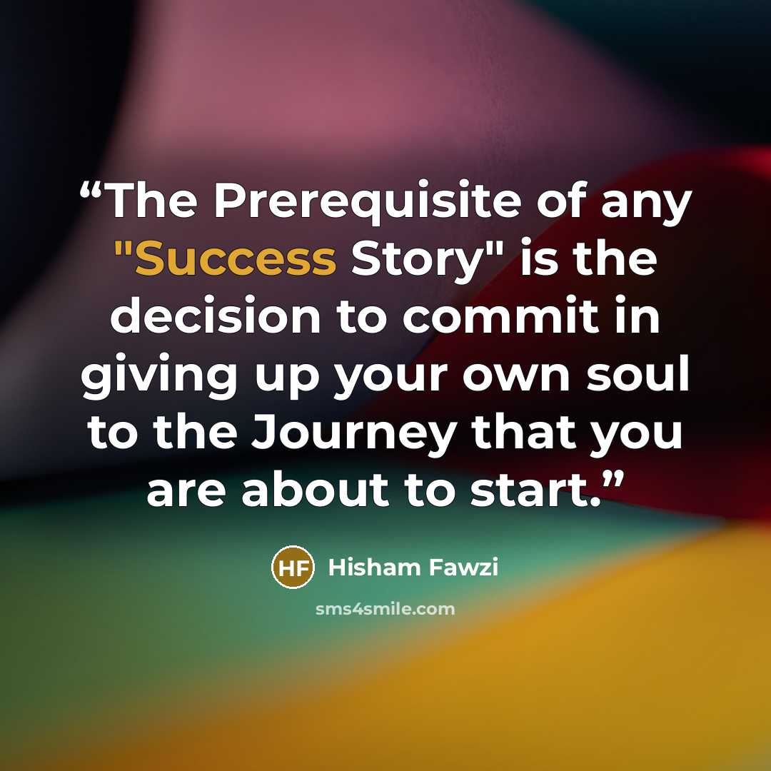 “The Prerequisite of any "Success Story" is the decision to commit in giving up your own soul to the Journey that you are about to start.” quote by Hisham Fawzi