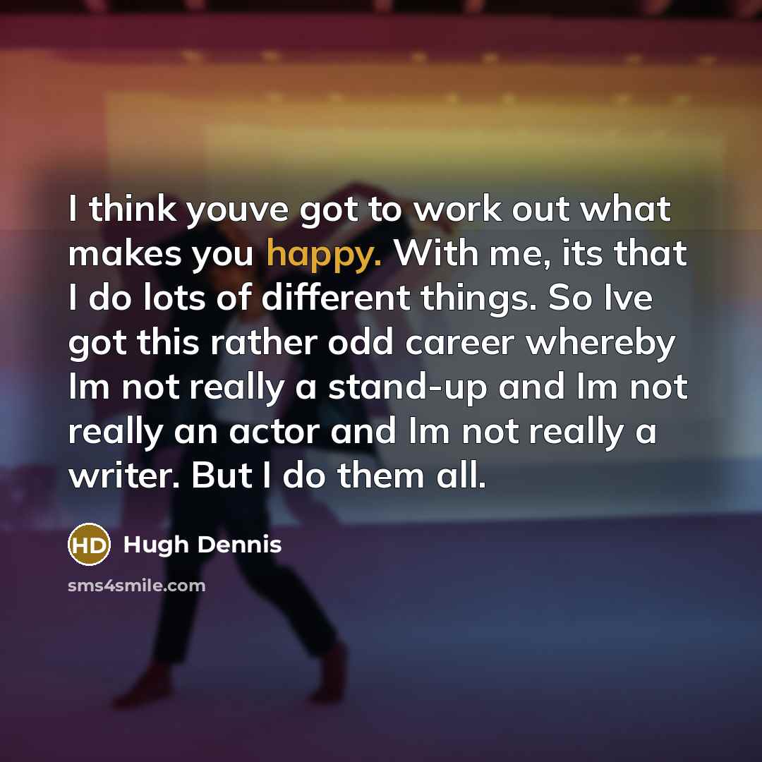 “I think youve got to work out what makes you happy. With me, its that I do lots of different things. So Ive got this rather odd career whereby Im not really a stand-up and Im not really an actor and Im not really a writer. But I do them all.” quote by Hugh Dennis