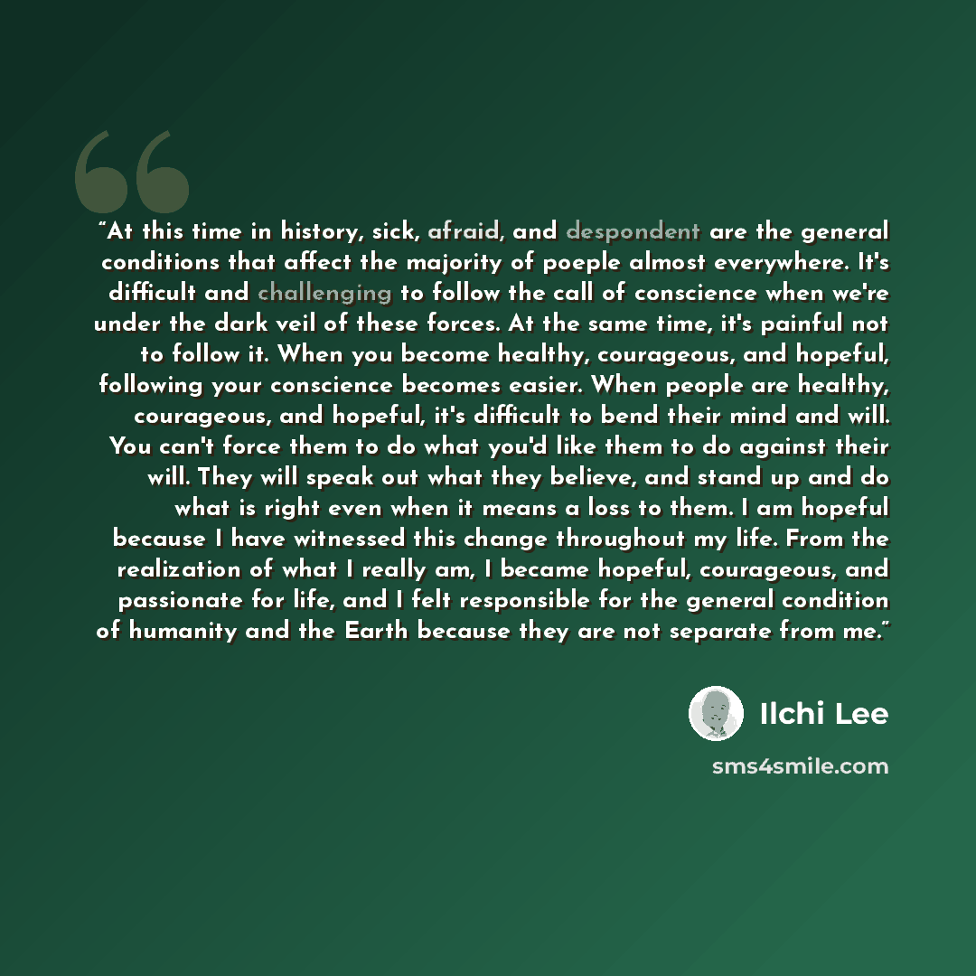 “At this time in history, sick, afraid, and despondent are the general conditions that affect the majority of poeple almost everywhere. It's difficult and challenging to follow the call of conscience when we're under the dark veil of these forces. At the same time, it's painful not to follow it…” quote by Ilchi Lee