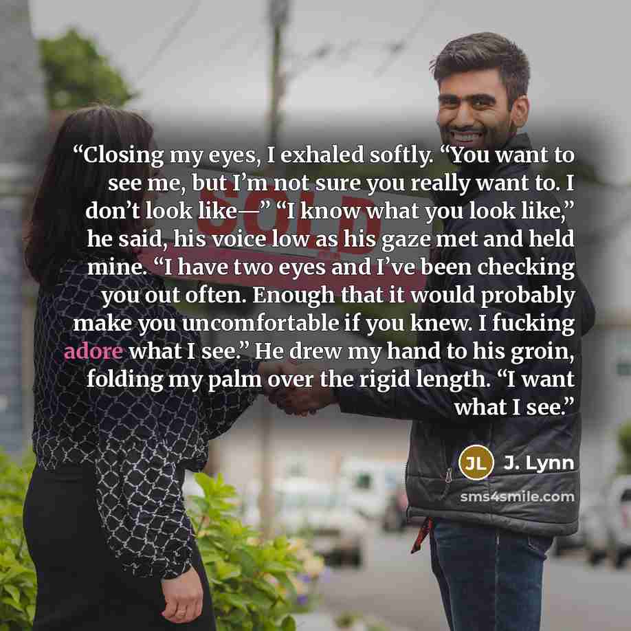 “Closing my eyes, I exhaled softly. “You want to see me, but I’m not sure you really want to. I don’t look like—” “I know what you look like,” he said, his voice low as his gaze met and held mine. “I have two eyes and I’ve been checking you out often. Enough that it would probably make you…” quote by J. Lynn