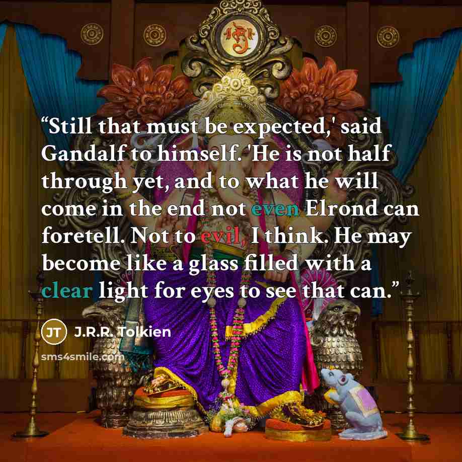 “Still that must be expected,' said Gandalf to himself. 'He is not half through yet, and to what he will come in the end not even Elrond can foretell. Not to evil, I think. He may become like a glass filled with a clear light for eyes to see that can.” quote by J.R.R. Tolkien