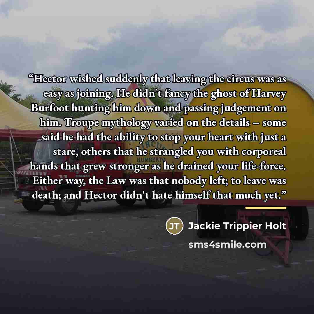 “Hector wished suddenly that leaving the circus was as easy as joining. He didn't fancy the ghost of Harvey Burfoot hunting him down and passing judgement on him. Troupe mythology varied on the details – some said he had the ability to stop your heart with just a stare, others that he strangled you…” quote by Jackie Trippier Holt