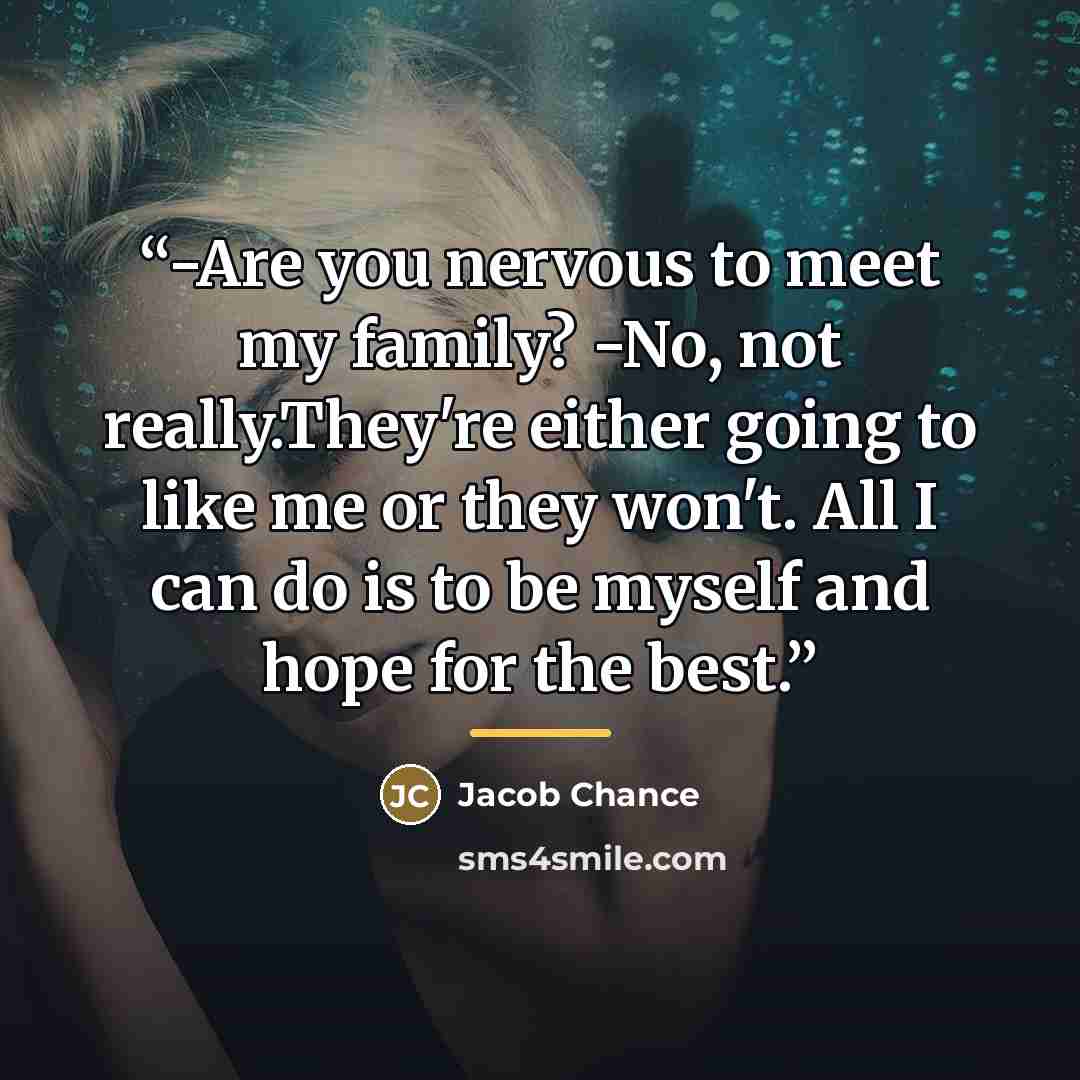 “-Are you nervous to meet my family? -No, not really.They're either going to like me or they won't. All I can do is to be myself and hope for the best.” quote by Jacob Chance