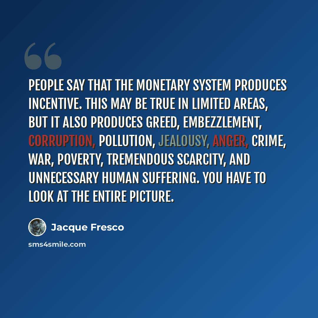 “People say that the monetary system produces incentive. This may be true in limited areas, but it also produces greed, embezzlement, corruption, pollution, jealousy, anger, crime, war, poverty, tremendous scarcity, and unnecessary human suffering. You have to look at the entire picture.” quote by Jacque Fresco