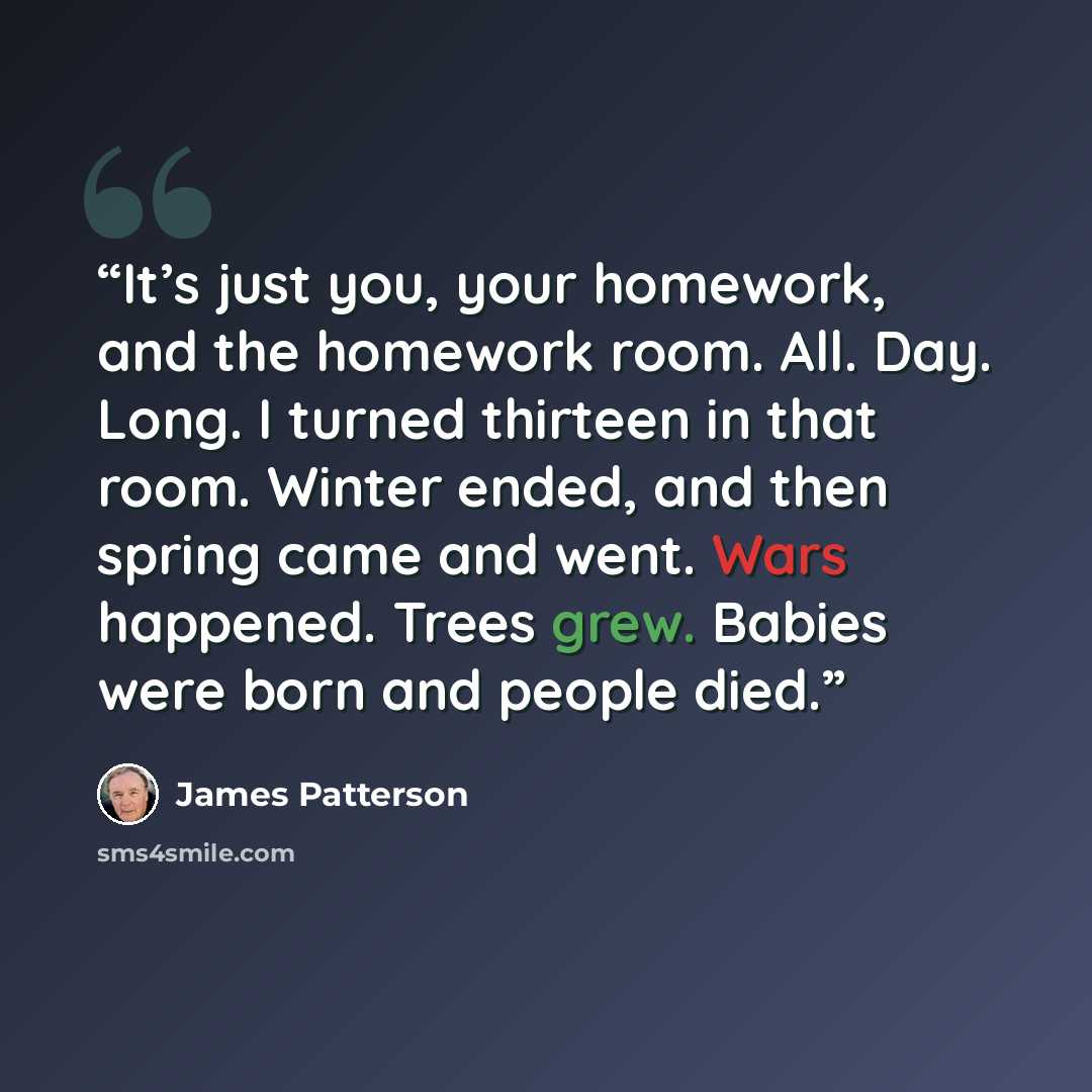 “It’s just you, your homework, and the homework room. All. Day. Long. I turned thirteen in that room. Winter ended, and then spring came and went. Wars happened. Trees grew. Babies were born and people died.” quote by James Patterson
