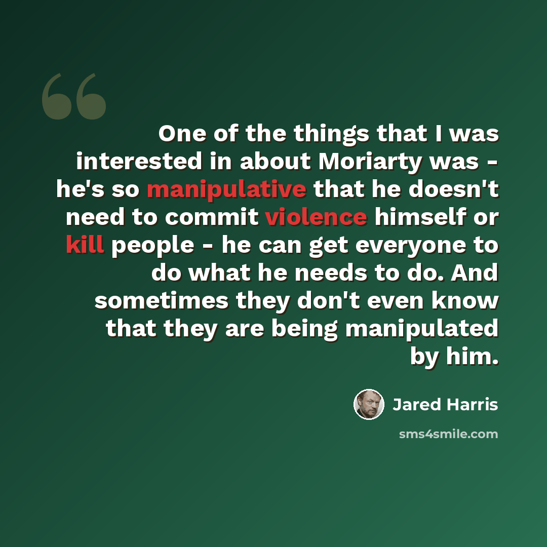 “One of the things that I was interested in about Moriarty was - he's so manipulative that he doesn't need to commit violence himself or kill people - he can get everyone to do what he needs to do. And sometimes they don't even know that they are being manipulated by him.” quote by Jared Harris