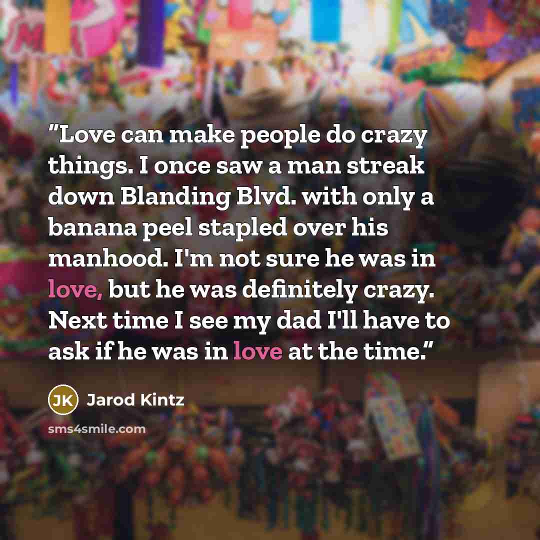 “Love can make people do crazy things. I once saw a man streak down Blanding Blvd. with only a banana peel stapled over his manhood. I'm not sure he was in love, but he was definitely crazy. Next time I see my dad I'll have to ask if he was in love at the time.” quote by Jarod Kintz