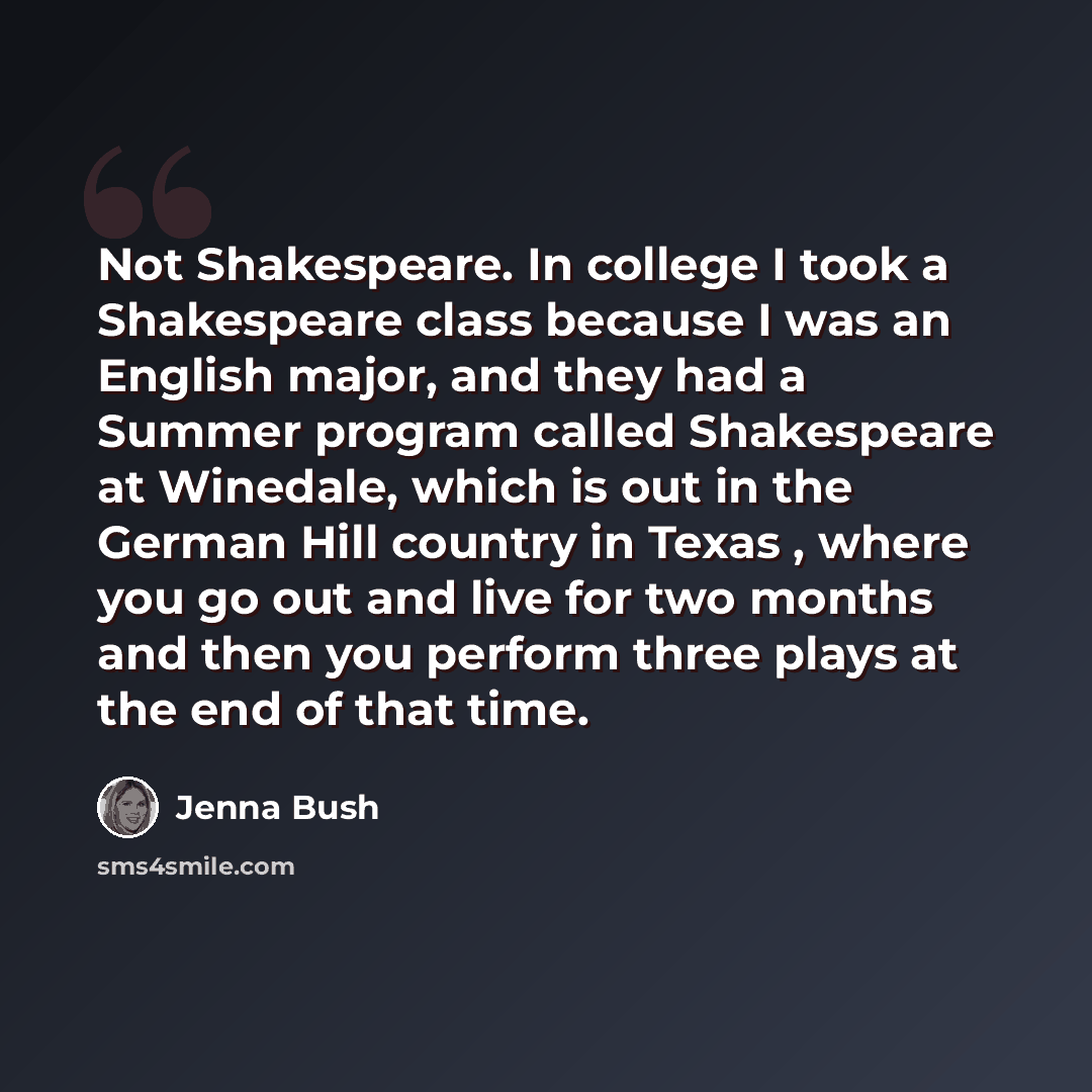 “Not Shakespeare. In college I took a Shakespeare class because I was an English major, and they had a Summer program called Shakespeare at Winedale, which is out in the German Hill country in Texas , where you go out and live for two months and then you perform three plays at the end of that time.” quote by Jenna Bush