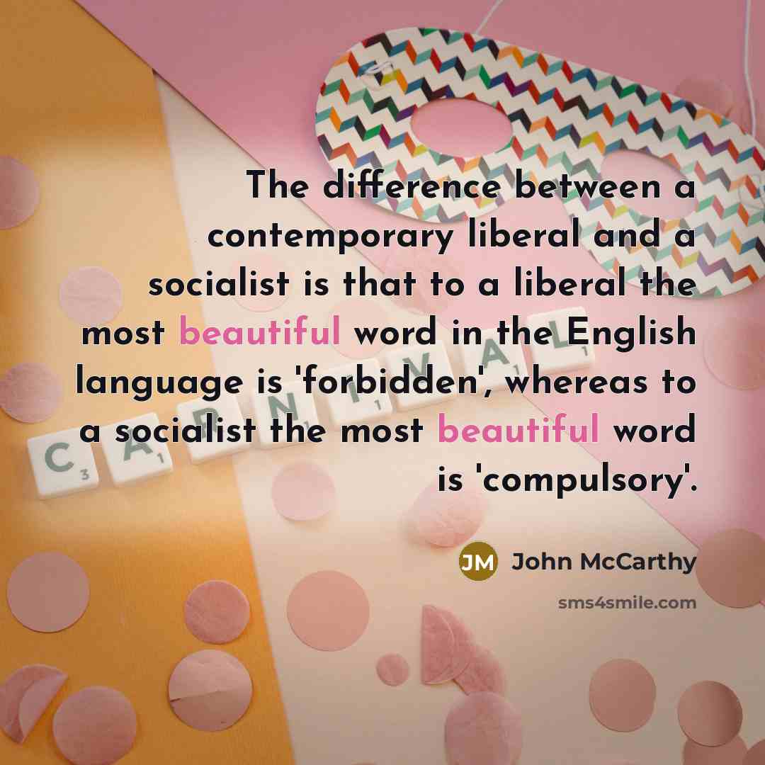 “The difference between a contemporary liberal and a socialist is that to a liberal the most beautiful word in the English language is 'forbidden', whereas to a socialist the most beautiful word is 'compulsory'.” quote by John McCarthy
