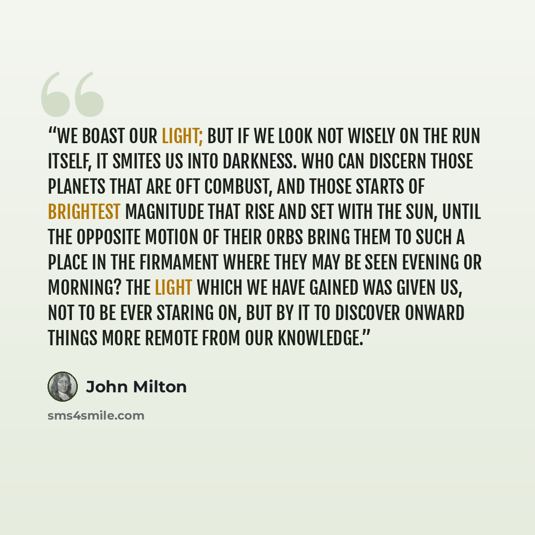 “We boast our light; but if we look not wisely on the run itself, it smites us into darkness. Who can discern those planets that are oft combust, and those starts of brightest magnitude that rise and set with the sun, until the opposite motion of their orbs bring them to such a place in the…” quote by John Milton
