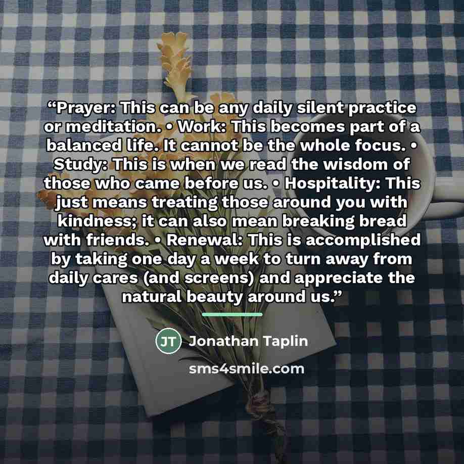 “Prayer: This can be any daily silent practice or meditation. • Work: This becomes part of a balanced life. It cannot be the whole focus. • Study: This is when we read the wisdom of those who came before us. • Hospitality: This just means treating those around you with kindness; it can also mean…” quote by Jonathan Taplin