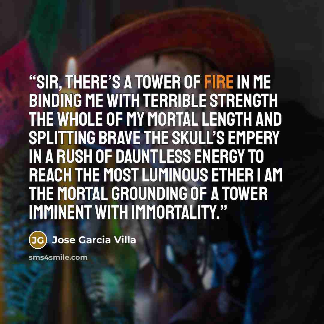 “Sir, there’s a tower of fire in me Binding me with terrible strength The whole of my mortal length And splitting brave the skull’s empery In a rush of dauntless energy To reach the most luminous ether I am the mortal grounding of a tower Imminent with immortality.” quote by Jose Garcia Villa