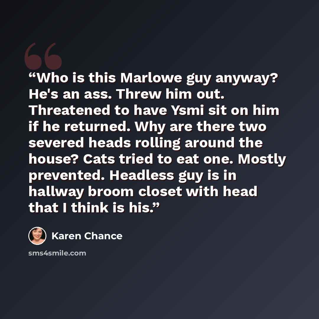 “Who is this Marlowe guy anyway? He's an ass. Threw him out. Threatened to have Ysmi sit on him if he returned. Why are there two severed heads rolling around the house? Cats tried to eat one. Mostly prevented. Headless guy is in hallway broom closet with head that I think is his.” quote by Karen Chance