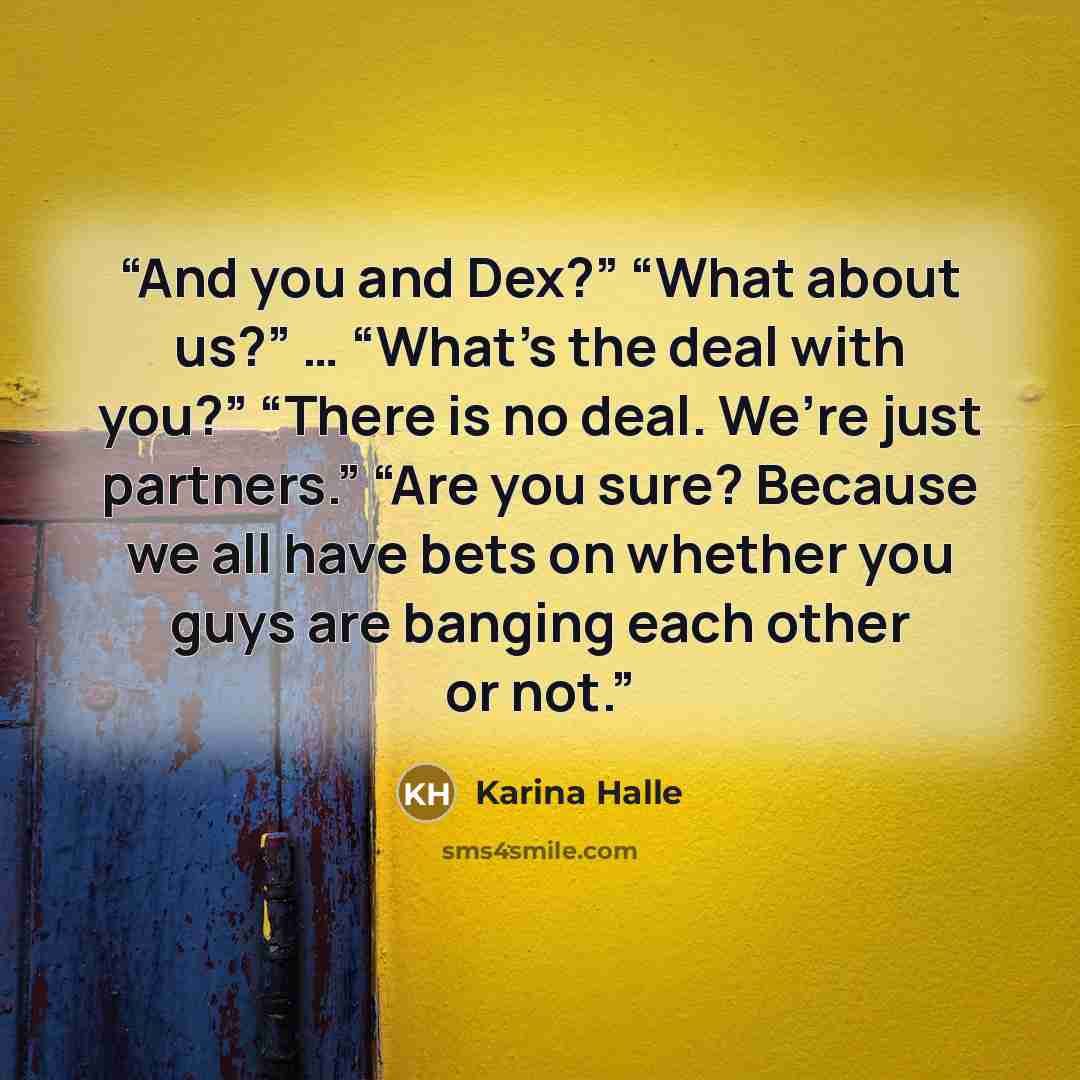 “And you and Dex?” “What about us?” … “What’s the deal with you?” “There is no deal. We’re just partners.” “Are you sure? Because we all have bets on whether you guys are banging each other or not.” quote by Karina Halle