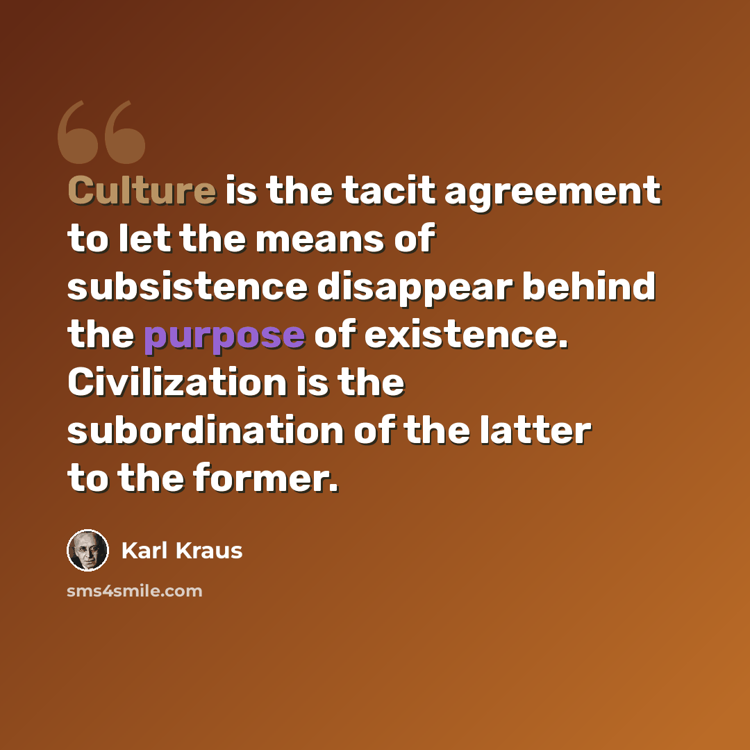 “Culture is the tacit agreement to let the means of subsistence disappear behind the purpose of existence. Civilization is the subordination of the latter to the former.” quote by Karl Kraus