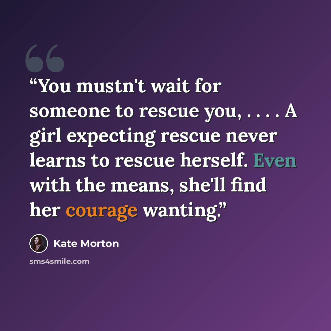 “You mustn't wait for someone to rescue you, . . . . A girl expecting rescue never learns to rescue herself. Even with the means, she'll find her courage wanting.” quote by Kate Morton