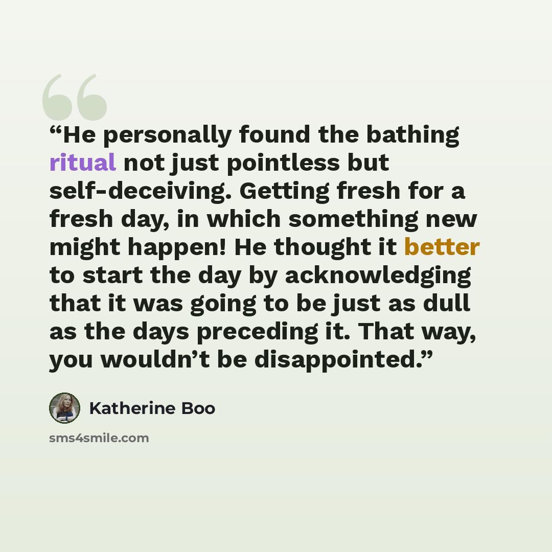 “He personally found the bathing ritual not just pointless but self-deceiving. Getting fresh for a fresh day, in which something new might happen! He thought it better to start the day by acknowledging that it was going to be just as dull as the days preceding it. That way, you wouldn’t be…” quote by Katherine Boo
