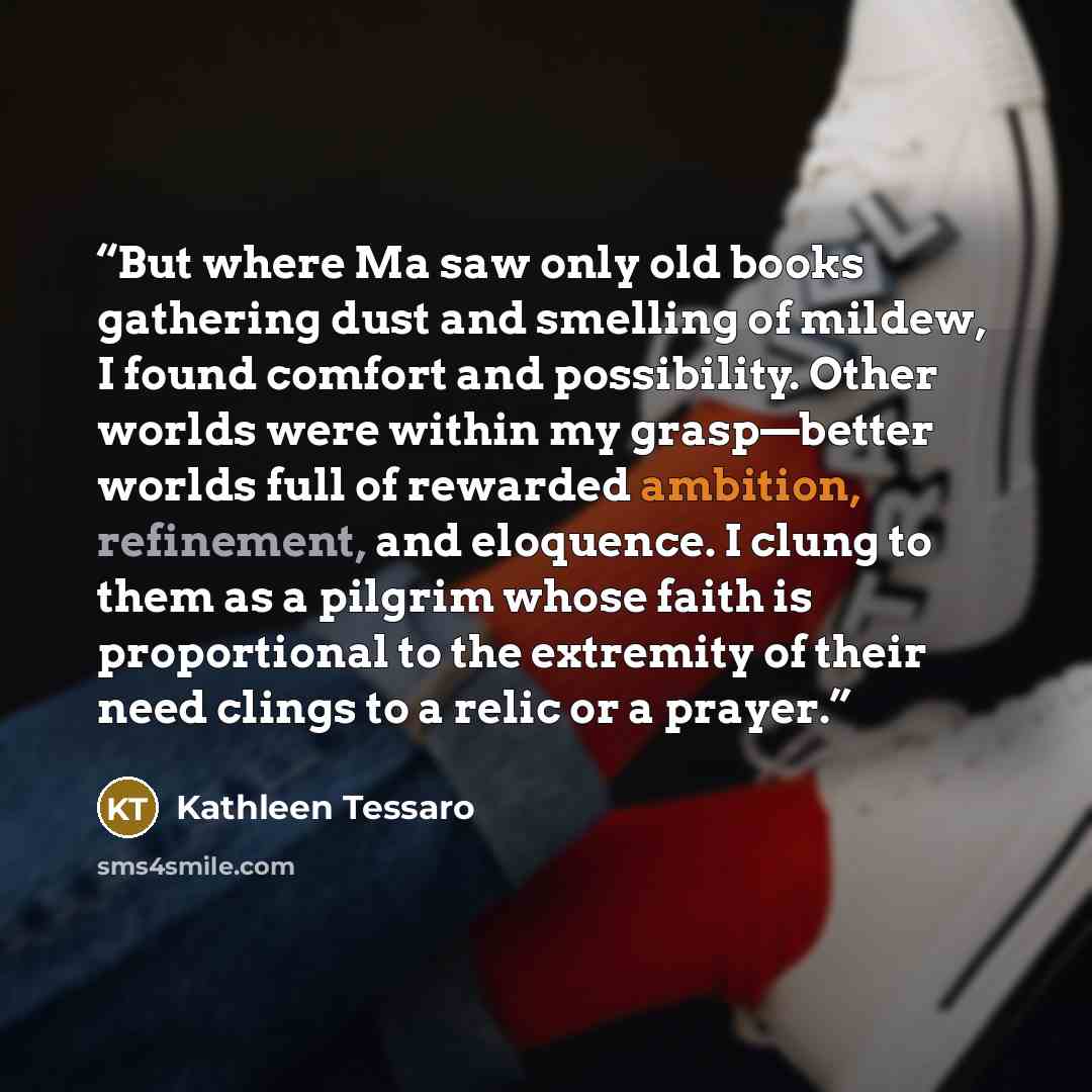 “But where Ma saw only old books gathering dust and smelling of mildew, I found comfort and possibility. Other worlds were within my grasp—better worlds full of rewarded ambition, refinement, and eloquence. I clung to them as a pilgrim whose faith is proportional to the extremity of their need…” quote by Kathleen Tessaro