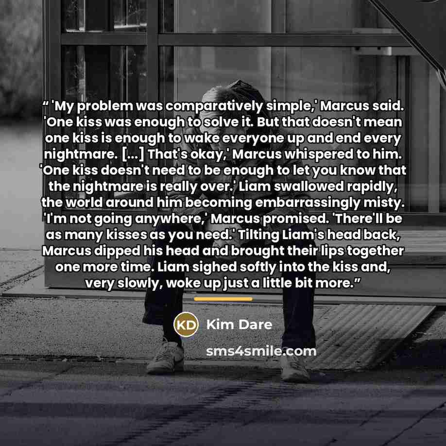 “'My problem was comparatively simple,' Marcus said. 'One kiss was enough to solve it. But that doesn't mean one kiss is enough to wake everyone up and end every nightmare. [...] That's okay,' Marcus whispered to him. 'One kiss doesn't need to be enough to let you know that the nightmare is really…” quote by Kim Dare