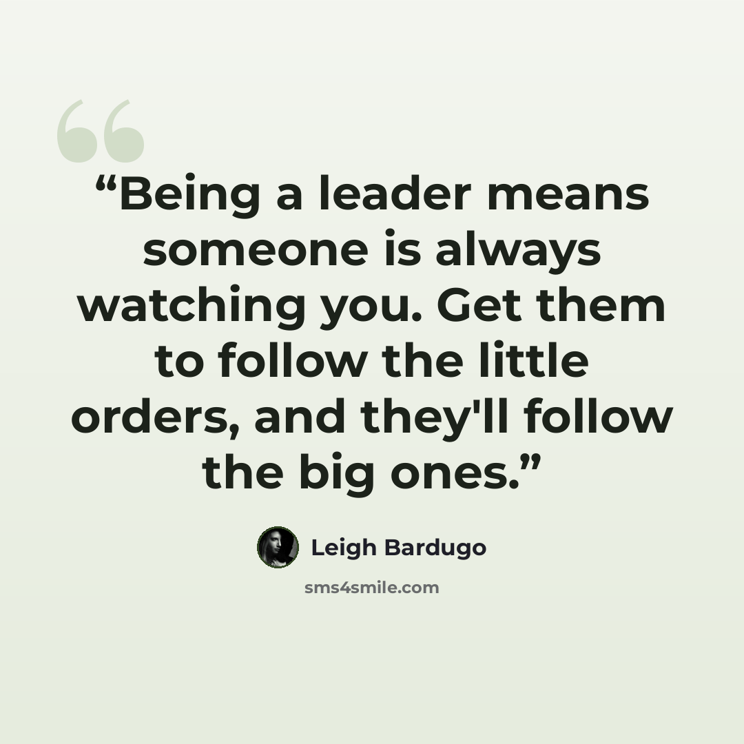 “Being a leader means someone is always watching you. Get them to follow the little orders, and they'll follow the big ones.” quote by Leigh Bardugo