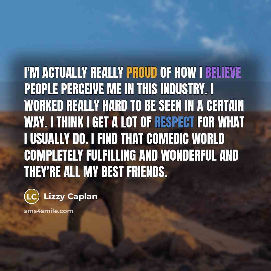 “I'm actually really proud of how I believe people perceive me in this industry. I worked really hard to be seen in a certain way. I think I get a lot of respect for what I usually do. I find that comedic world completely fulfilling and wonderful and they're all my best friends.” quote by Lizzy Caplan