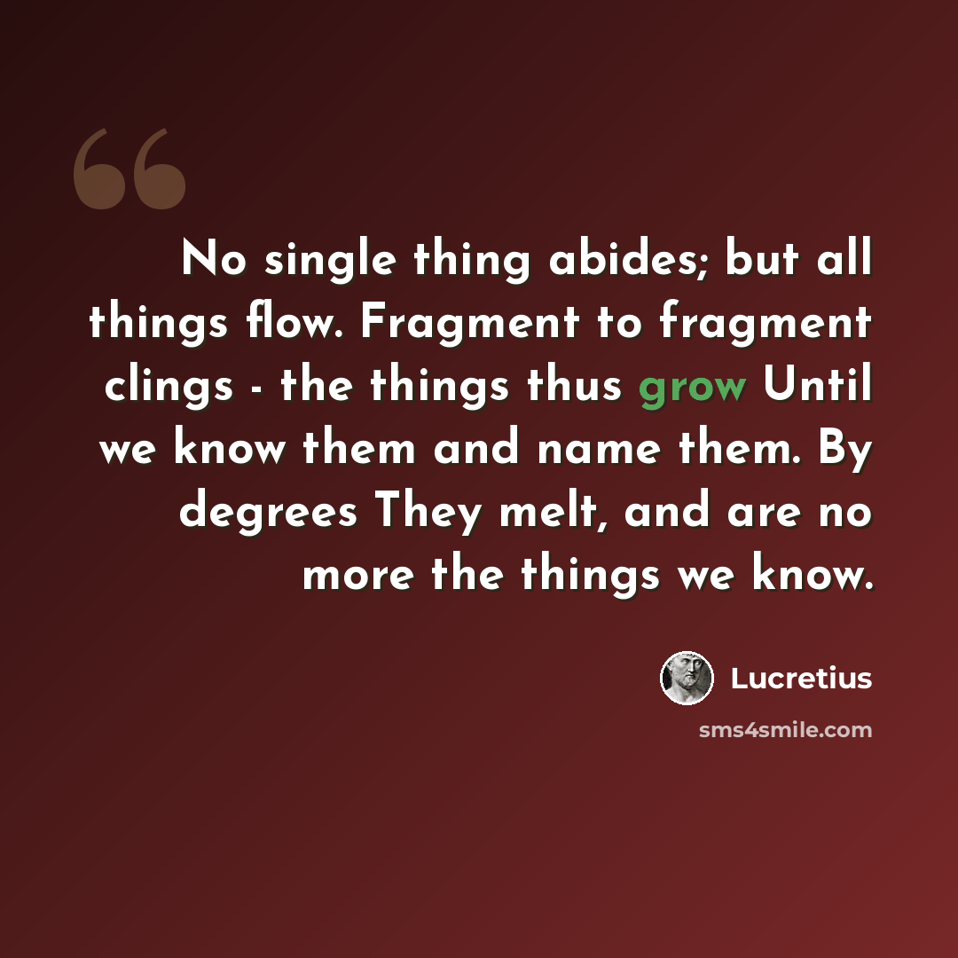 “No single thing abides; but all things flow. Fragment to fragment clings - the things thus grow Until we know them and name them. By degrees They melt, and are no more the things we know.” quote by Lucretius