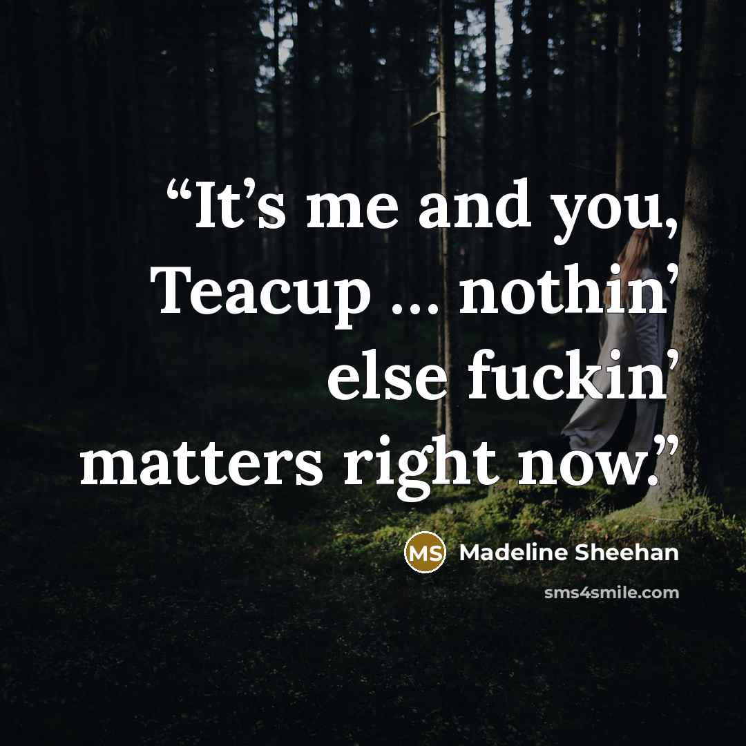 “It’s me and you, Teacup … nothin’ else fuckin’ matters right now.” quote by Madeline Sheehan