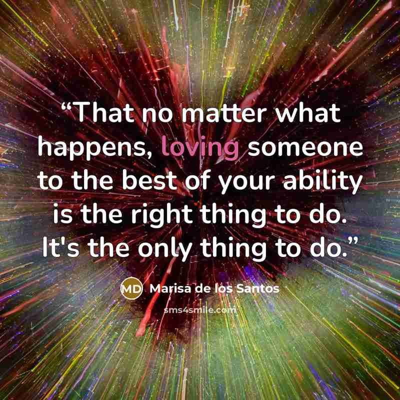 “That no matter what happens, loving someone to the best of your ability is the right thing to do. It's the only thing to do.” quote by Marisa de los Santos