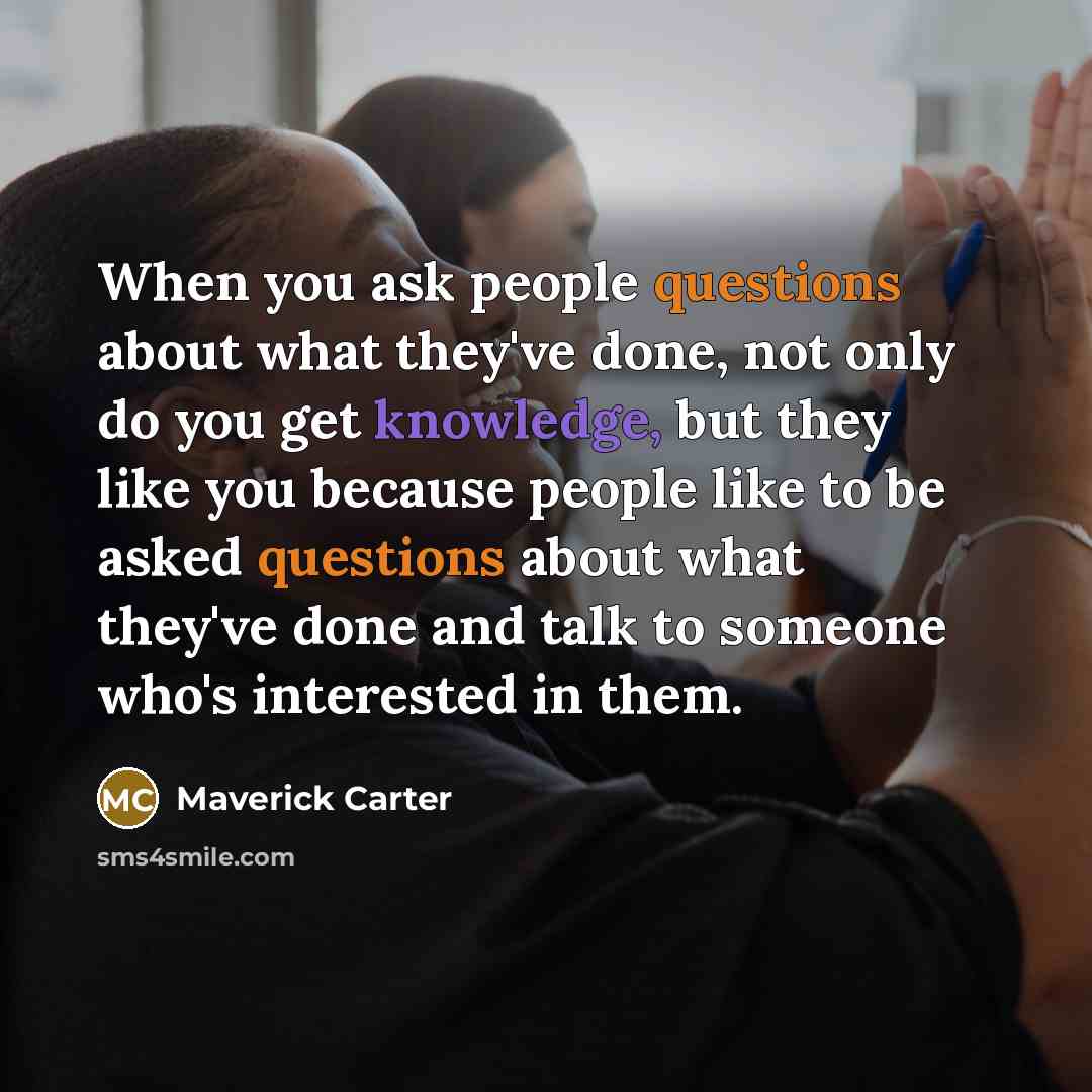 “When you ask people questions about what they've done, not only do you get knowledge, but they like you because people like to be asked questions about what they've done and talk to someone who's interested in them.” quote by Maverick Carter