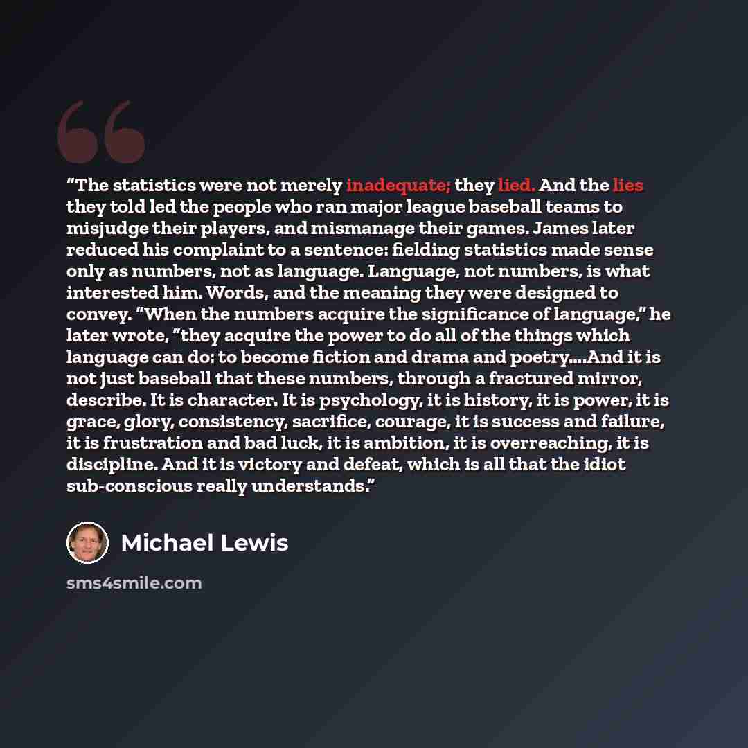 “The statistics were not merely inadequate; they lied. And the lies they told led the people who ran major league baseball teams to misjudge their players, and mismanage their games. James later reduced his complaint to a sentence: fielding statistics made sense only as numbers, not as language…” quote by Michael Lewis