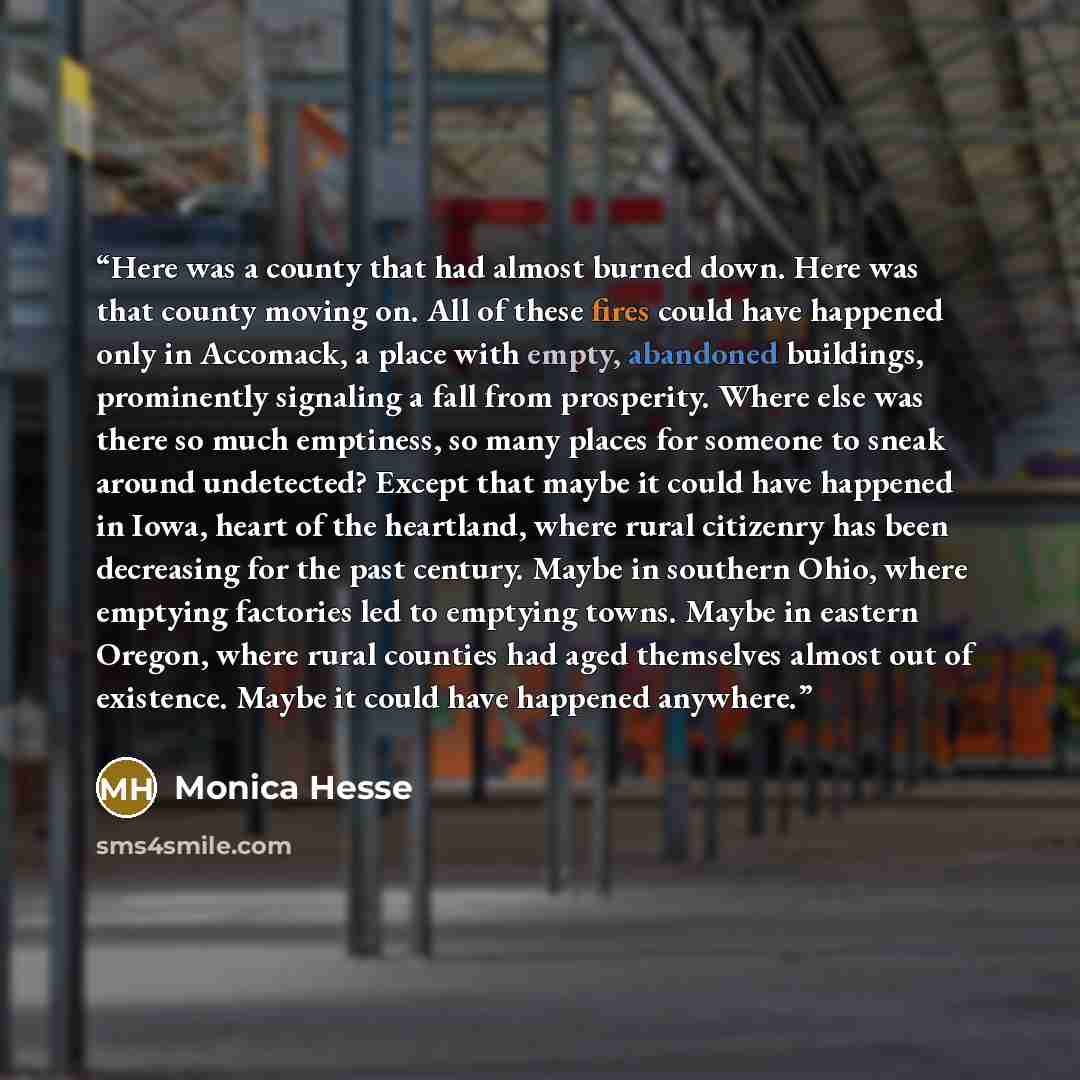 “Here was a county that had almost burned down. Here was that county moving on. All of these fires could have happened only in Accomack, a place with empty, abandoned buildings, prominently signaling a fall from prosperity. Where else was there so much emptiness, so many places for someone to sneak…” quote by Monica Hesse
