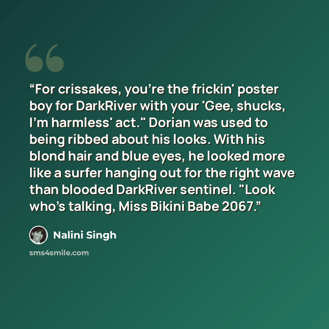 “For crissakes, you're the frickin' poster boy for DarkRiver with your 'Gee, shucks, I'm harmless' act." Dorian was used to being ribbed about his looks. With his blond hair and blue eyes, he looked more like a surfer hanging out for the right wave than blooded DarkRiver sentinel. "Look who's…” quote by Nalini Singh
