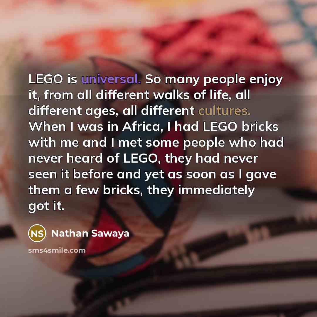 “LEGO is universal. So many people enjoy it, from all different walks of life, all different ages, all different cultures. When I was in Africa, I had LEGO bricks with me and I met some people who had never heard of LEGO, they had never seen it before and yet as soon as I gave them a few bricks…” quote by Nathan Sawaya