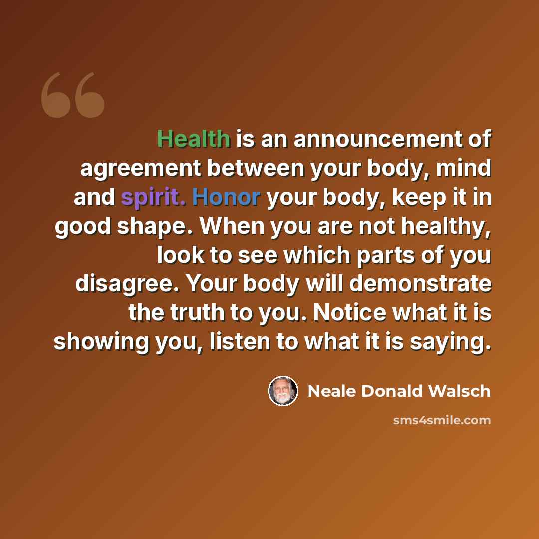 “Health is an announcement of agreement between your body, mind and spirit. Honor your body, keep it in good shape. When you are not healthy, look to see which parts of you disagree. Your body will demonstrate the truth to you. Notice what it is showing you, listen to what it is saying.” quote by Neale Donald Walsch