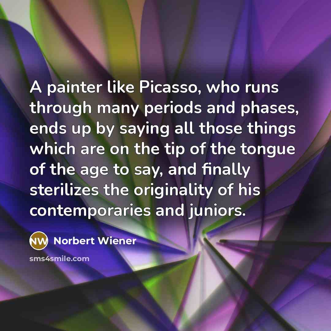 “A painter like Picasso, who runs through many periods and phases, ends up by saying all those things which are on the tip of the tongue of the age to say, and finally sterilizes the originality of his contemporaries and juniors.” quote by Norbert Wiener