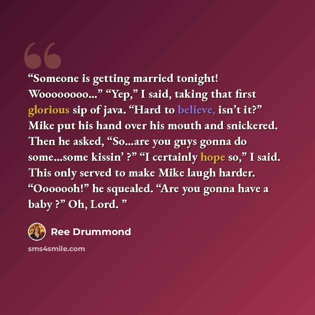 “Someone is getting married tonight! Woooooooo…” “Yep,” I said, taking that first glorious sip of java. “Hard to believe, isn’t it?” Mike put his hand over his mouth and snickered. Then he asked, “So…are you guys gonna do some…some kissin’ ?” “I certainly hope so,” I said. This only served to make…” quote by Ree Drummond
