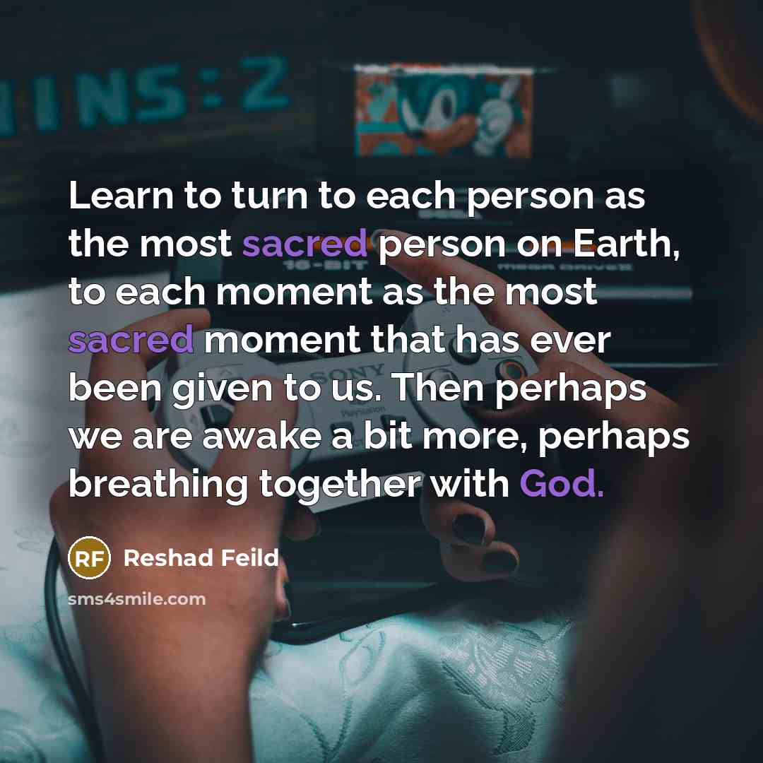 “Learn to turn to each person as the most sacred person on Earth, to each moment as the most sacred moment that has ever been given to us. Then perhaps we are awake a bit more, perhaps breathing together with God.” quote by Reshad Feild