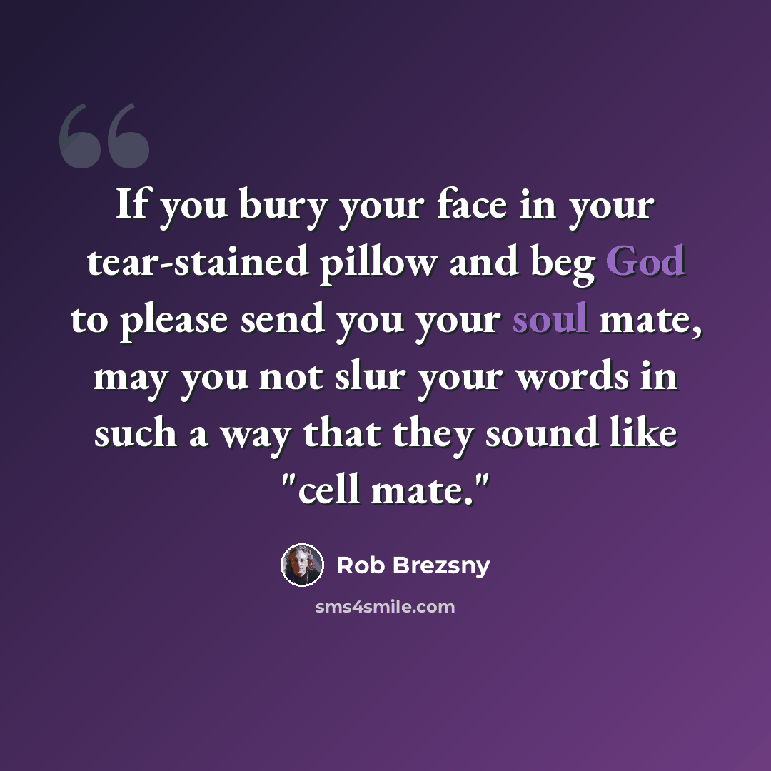 “If you bury your face in your tear-stained pillow and beg God to please send you your soul mate, may you not slur your words in such a way that they sound like "cell mate."” quote by Rob Brezsny