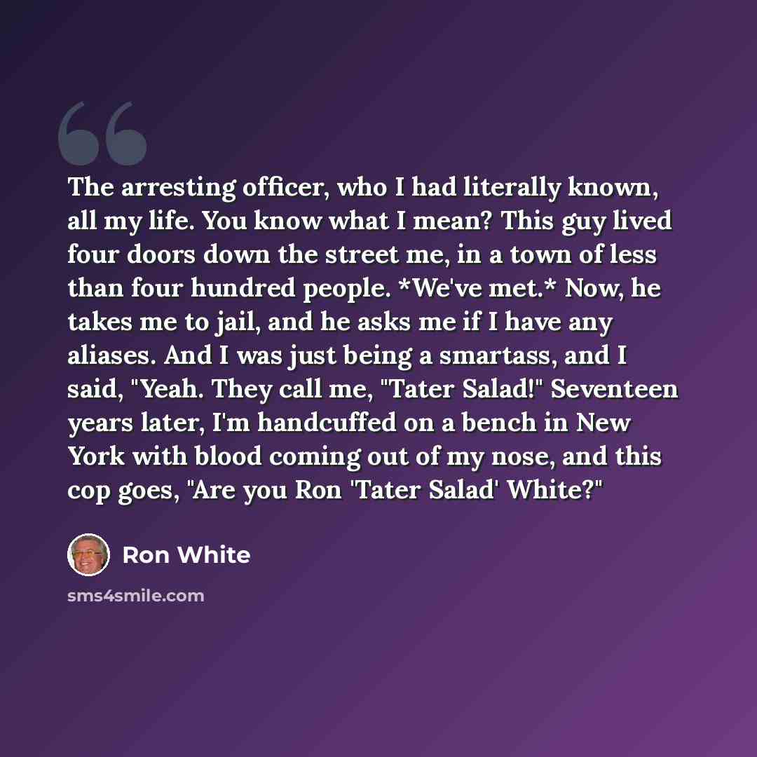 “The arresting officer, who I had literally known, all my life. You know what I mean? This guy lived four doors down the street me, in a town of less than four hundred people. *We've met.* Now, he takes me to jail, and he asks me if I have any aliases. And I was just being a smartass, and I said…” quote by Ron White
