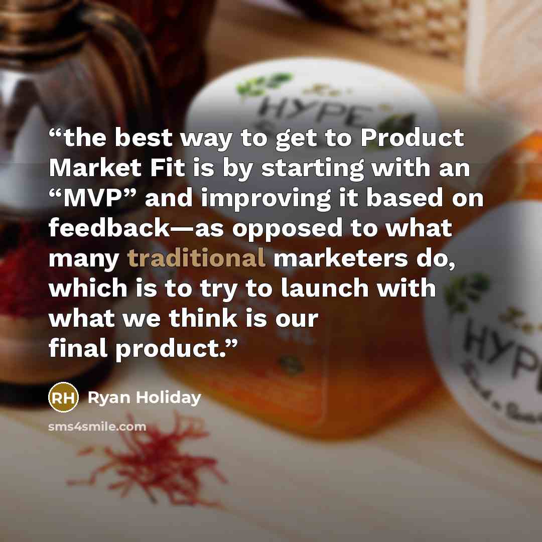 “the best way to get to Product Market Fit is by starting with an “MVP” and improving it based on feedback—as opposed to what many traditional marketers do, which is to try to launch with what we think is our final product.” quote by Ryan Holiday