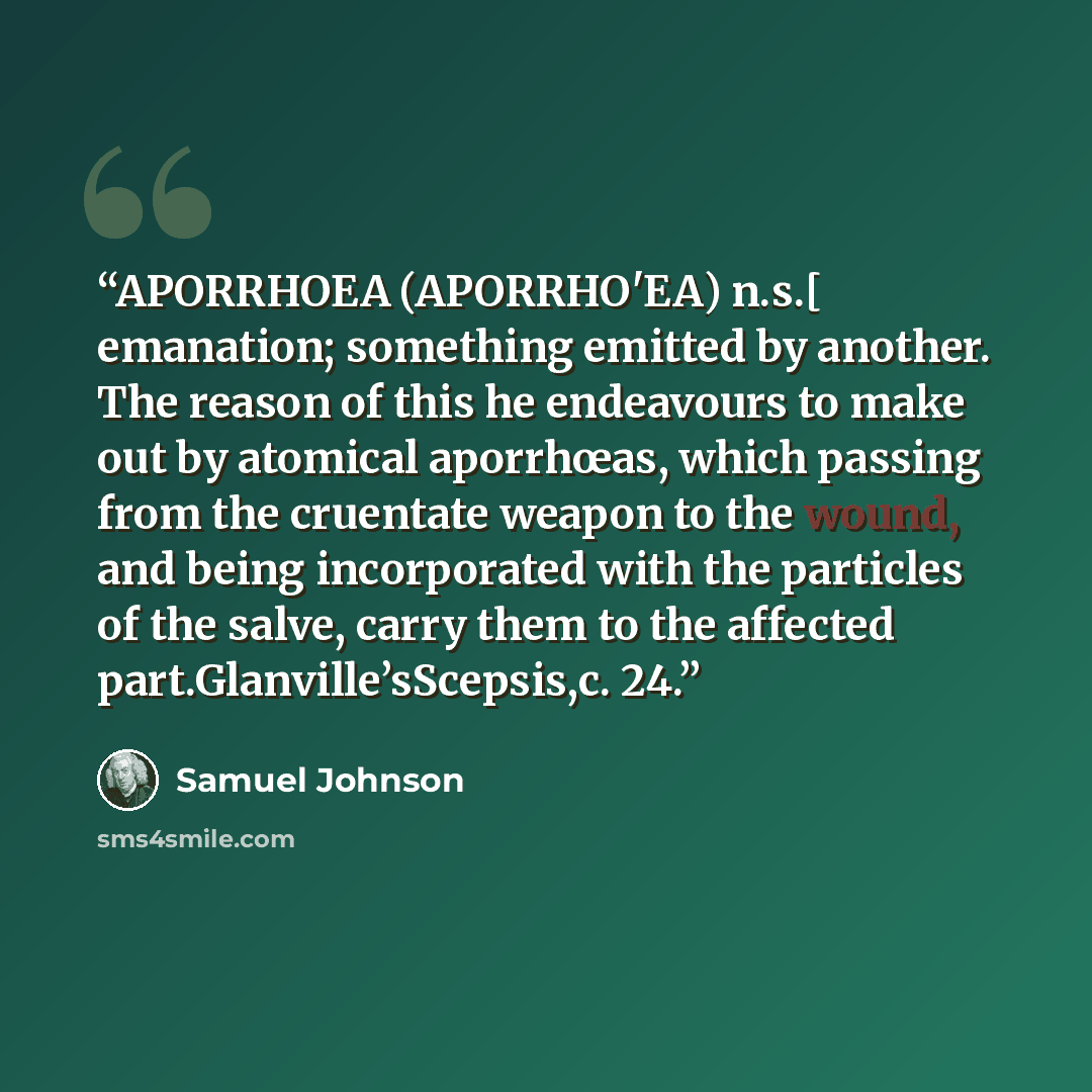 “APORRHOEA (APORRHO'EA) n.s.[ emanation; something emitted by another. The reason of this he endeavours to make out by atomical aporrhœas, which passing from the cruentate weapon to the wound, and being incorporated with the particles of the salve, carry them to the affected…” quote by Samuel Johnson