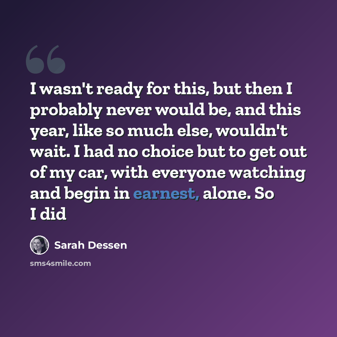 “I wasn't ready for this, but then I probably never would be, and this year, like so much else, wouldn't wait. I had no choice but to get out of my car, with everyone watching and begin in earnest, alone. So I did” quote by Sarah Dessen