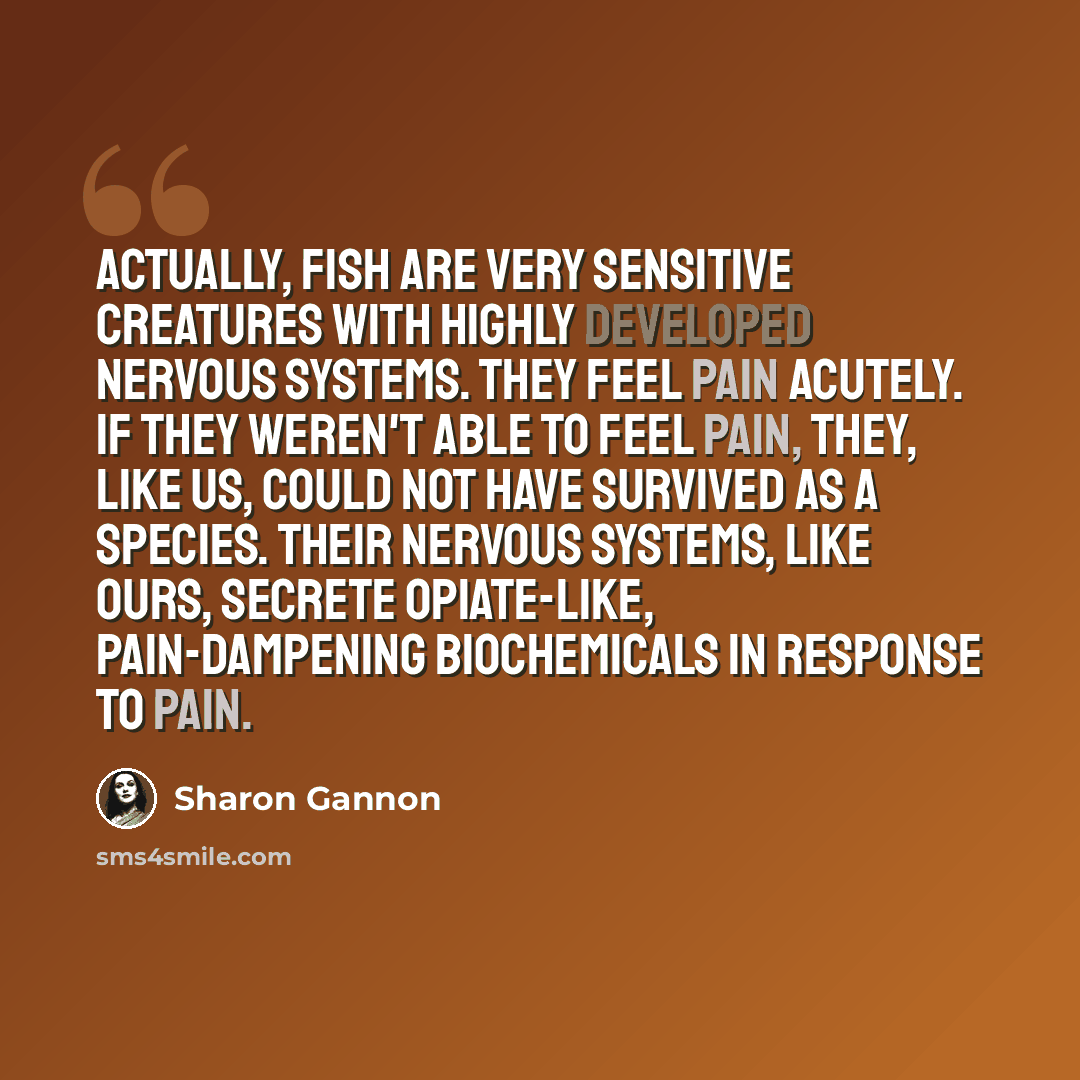 “Actually, fish are very sensitive creatures with highly developed nervous systems. They feel pain acutely. If they weren't able to feel pain, they, like us, could not have survived as a species. Their nervous systems, like ours, secrete opiate-like, pain-dampening biochemicals in response to pain.” quote by Sharon Gannon
