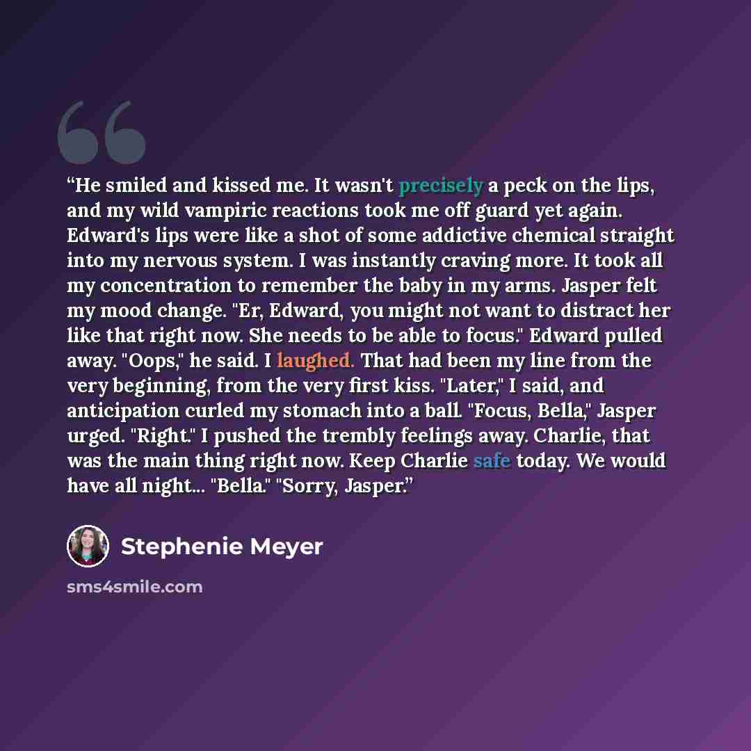 “He smiled and kissed me. It wasn't precisely a peck on the lips, and my wild vampiric reactions took me off guard yet again. Edward's lips were like a shot of some addictive chemical straight into my nervous system. I was instantly craving more. It took all my concentration to remember the baby in…” quote by Stephenie Meyer