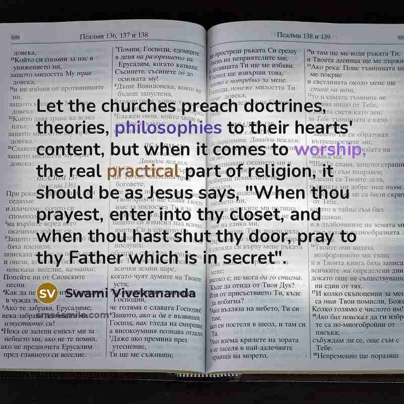 “Let the churches preach doctrines, theories, philosophies to their hearts' content, but when it comes to worship, the real practical part of religion, it should be as Jesus says, "When thou prayest, enter into thy closet, and when thou hast shut thy door, pray to thy Father which is in secret".” quote by Swami Vivekananda