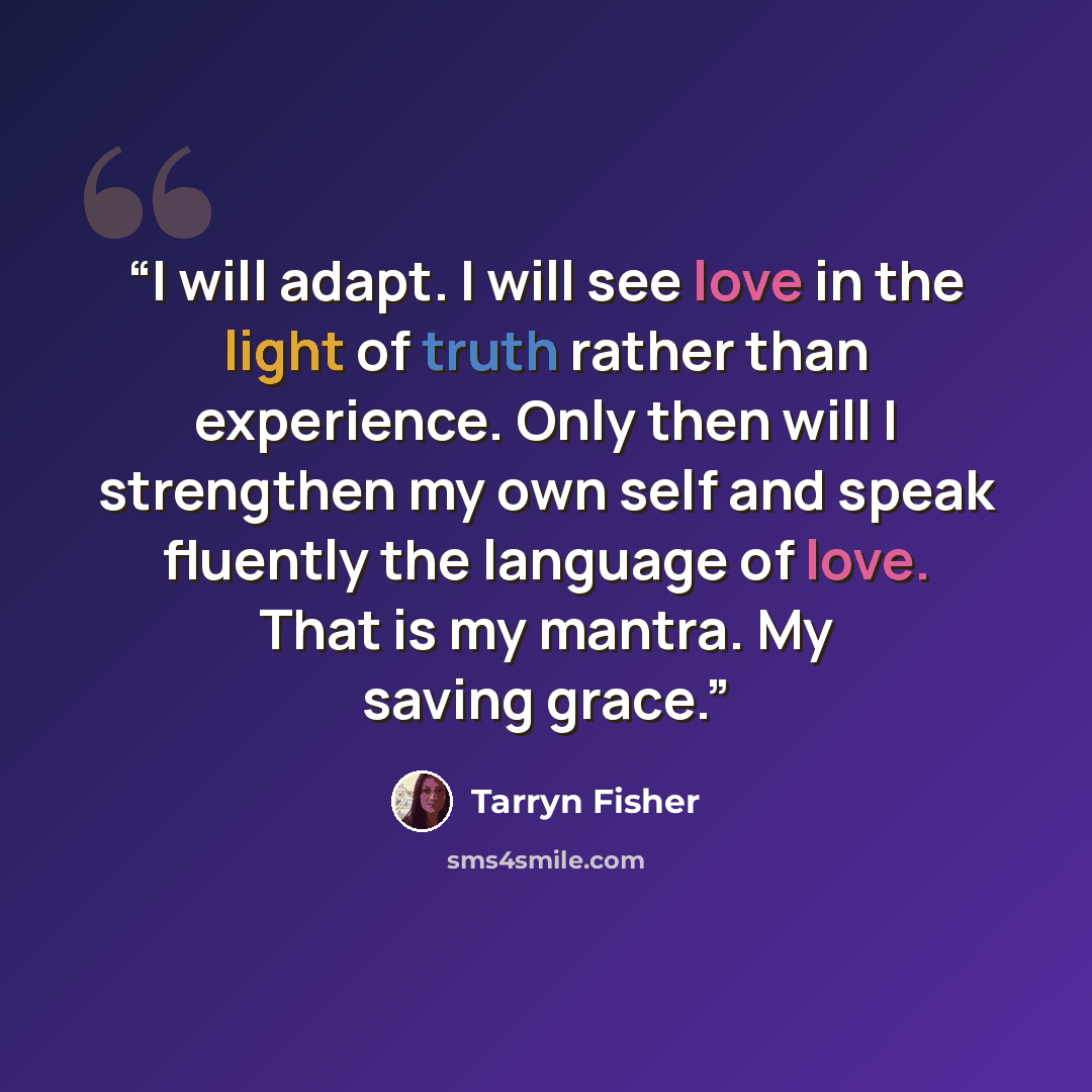 “I will adapt. I will see love in the light of truth rather than experience. Only then will I strengthen my own self and speak fluently the language of love. That is my mantra. My saving grace.” quote by Tarryn Fisher