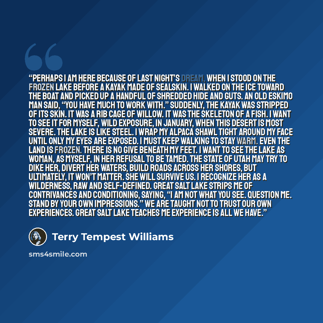 “Perhaps I am here because of last night’s dream, when I stood on the frozen lake before a kayak made of sealskin. I walked on the ice toward the boat and picked up a handful of shredded hide and guts. An old Eskimo man said, “You have much to work with.” Suddenly, the kayak was stripped of its…” quote by Terry Tempest Williams
